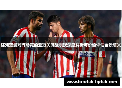 格列兹曼对阵马竞的亚冠关键战表现深度解析与价值评估全景意义