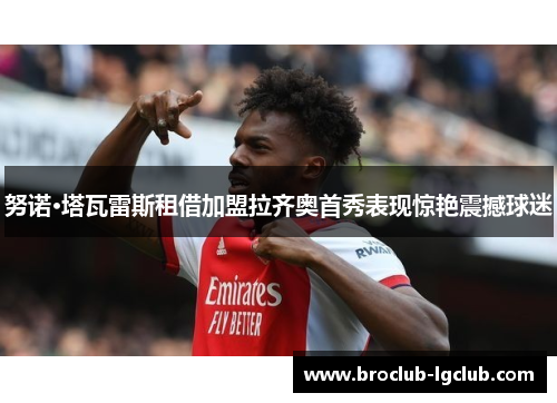 努诺·塔瓦雷斯租借加盟拉齐奥首秀表现惊艳震撼球迷 努诺·塔瓦雷斯租借加盟拉齐奥首秀表现惊艳震撼球迷